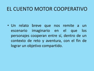 EL CUENTO MOTOR COOPERATIVO
• Un relato breve que nos remite a un
escenario imaginario en el que los
personajes cooperan entre sí, dentro de un
contexto de reto y aventura, con el fin de
lograr un objetivo compartido.
 