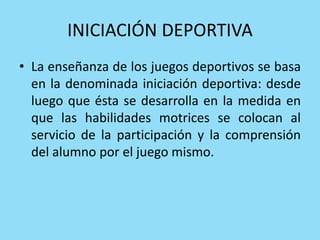 INICIACIÓN DEPORTIVA
• La enseñanza de los juegos deportivos se basa
en la denominada iniciación deportiva: desde
luego que ésta se desarrolla en la medida en
que las habilidades motrices se colocan al
servicio de la participación y la comprensión
del alumno por el juego mismo.
 