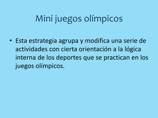Mini juegos olímpicos
• Esta estrategia agrupa y modifica una serie de
actividades con cierta orientación a la lógica
interna de los deportes que se practican en los
juegos olímpicos.
 
