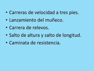 • Carreras de velocidad a tres pies.
• Lanzamiento del muñeco.
• Carrera de relevos.
• Salto de altura y salto de longitud.
• Caminata de resistencia.
 