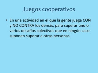 Juegos cooperativos
• En una actividad en el que la gente juega CON
y NO CONTRA los demás, para superar uno o
varios desafíos colectivos que en ningún caso
suponen superar a otras personas.
 