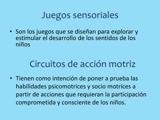 Juegos sensoriales
• Son los juegos que se diseñan para explorar y
estimular el desarrollo de los sentidos de los
niños
Circuitos de acción motriz
• Tienen como intención de poner a prueba las
habilidades psicomotrices y socio motrices a
partir de acciones que requieran la participación
comprometida y consciente de los niños.
 