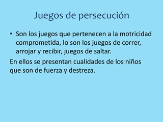 Juegos de persecución
• Son los juegos que pertenecen a la motricidad
comprometida, lo son los juegos de correr,
arrojar y recibir, juegos de saltar.
En ellos se presentan cualidades de los niños
que son de fuerza y destreza.
 