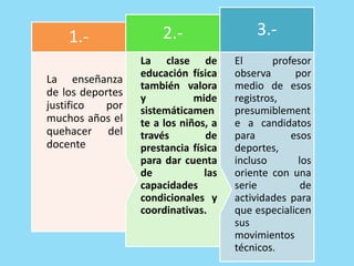 El profesor
observa por
medio de esos
registros,
presumiblement
e a candidatos
para esos
deportes,
incluso los
oriente con una
serie de
actividades para
que especialicen
sus
movimientos
técnicos.
3.-
La clase de
educación física
también valora
y mide
sistemáticamen
te a los niños, a
través de
prestancia física
para dar cuenta
de las
capacidades
condicionales y
coordinativas.
2.-
La enseñanza
de los deportes
justifico por
muchos años el
quehacer del
docente
1.-
 