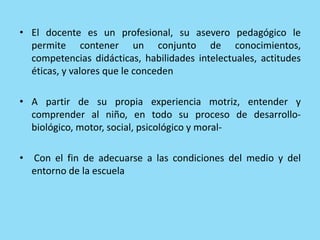 • El docente es un profesional, su asevero pedagógico le
permite contener un conjunto de conocimientos,
competencias didácticas, habilidades intelectuales, actitudes
éticas, y valores que le conceden
• A partir de su propia experiencia motriz, entender y
comprender al niño, en todo su proceso de desarrollo-
biológico, motor, social, psicológico y moral-
• Con el fin de adecuarse a las condiciones del medio y del
entorno de la escuela
 