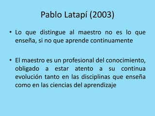 Pablo Latapí (2003)
• Lo que distingue al maestro no es lo que
enseña, si no que aprende continuamente
• El maestro es un profesional del conocimiento,
obligado a estar atento a su continua
evolución tanto en las disciplinas que enseña
como en las ciencias del aprendizaje
 