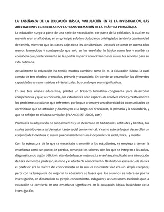 LA ENSEÑANZA DE LA EDUCACIÓN BÁSICA, VINCULACIÓN ENTRE LA INVESTIGACIÓN, LAS
ADECUACIONES CURRICULARES Y LA TRANSFORMACIÓN DE LA PRÁCTICA PEDAGÓGICA.
La educación surge a partir de una serie de necesidades por parte de la población, la cual en su
mayoría eran analfabetas; en un principio solo los ciudadanos privilegiados tenían la oportunidad
de tenerla, mientras que las clases bajas no se les consideraban. Después de tomar en cuenta a los
menos favorecidos y concluyendo que solo se les enseñaba lo básico como leer y escribir se
consideró que posteriormente se les podría impartir conocimientos los cuales les servirían para su
vida cotidiana.
Actualmente la educación ha tenido muchos cambios; como lo es la Educación Básica, la cual
consta de tres niveles: preescolar, primaria y secundaria. En donde se desarrollan las diferentes
capacidades ya sean motrices e intelectuales, buscando que sean significativas.
En sus tres niveles educativos, plantea un trayecto formativo congruente para desarrollar
competencias y que, al concluirla, los estudiantes sean capaces de resolver eficaz y creativamente
los problemas cotidianos que enfrenten, por lo que promueve una diversidad de oportunidades de
aprendizaje que se articulan y distribuyen a lo largo del preescolar, la primaria y la secundaria, y
que se reflejan en el Mapa curricular. (PLAN DE ESTUDIOS, 2011)
Promueve la adquisición de conocimientos y un desarrollo de habilidades, actitudes y hábitos, los
cuales contribuyen a su bienestar tanto social como mental. Y como esto se lograr desarrollar un
conjunto de individuos lo cuales puedan mantener una independencia social, física, y mental.
Con la estructura de lo que se necesitaba transmitir a los estudiantes, se empieza a tomar la
enseñanza como un punto de partida, tomando los saberes con los que se integran a las aulas,
diagnosticando algún déficit y tratando de buscar mejoras. La enseñanza implicaba una interacción
de tres elementos profesor, alumno y el objeto de conocimiento. Basándonos en la escuela clásica
el profesor era la fuente del conocimiento en la cual el estudiante solo era un simple receptor,
pero con la búsqueda de mejorar la educación se busca que los alumnos se interesen por la
investigación, en desarrollen su propio conocimiento, indaguen y se cuestionen. Haciendo que la
educación se convierta en una enseñanza significativa en la educación básica, basándose de la
investigación.
 