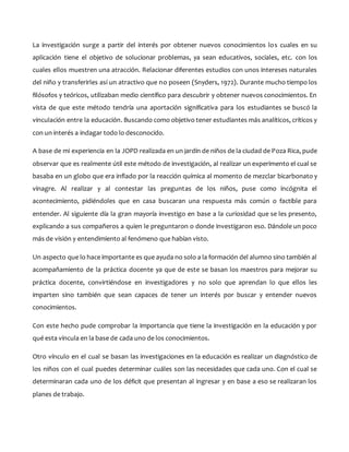 La investigación surge a partir del interés por obtener nuevos conocimientos los cuales en su
aplicación tiene el objetivo de solucionar problemas, ya sean educativos, sociales, etc. con los
cuales ellos muestren una atracción. Relacionar diferentes estudios con unos intereses naturales
del niño y transferirles así un atractivo que no poseen (Snyders, 1972). Durante mucho tiempo los
filósofos y teóricos, utilizaban medio científico para descubrir y obtener nuevos conocimientos. En
vista de que este método tendría una aportación significativa para los estudiantes se buscó la
vinculación entre la educación. Buscando como objetivo tener estudiantes más analíticos, críticos y
con un interés a indagar todo lo desconocido.
A base de mi experiencia en la JOPD realizada en un jardín de niños de la ciudad de Poza Rica, pude
observar que es realmente útil este método de investigación, al realizar un experimento el cual se
basaba en un globo que era inflado por la reacción química al momento de mezclar bicarbonato y
vinagre. Al realizar y al contestar las preguntas de los niños, puse como incógnita el
acontecimiento, pidiéndoles que en casa buscaran una respuesta más común o factible para
entender. Al siguiente día la gran mayoría investigo en base a la curiosidad que se les presento,
explicando a sus compañeros a quien le preguntaron o donde investigaron eso. Dándole un poco
más de visión y entendimiento al fenómeno que habían visto.
Un aspecto que lo hace importante es que ayuda no solo a la formación del alumno sino también al
acompañamiento de la práctica docente ya que de este se basan los maestros para mejorar su
práctica docente, convirtiéndose en investigadores y no solo que aprendan lo que ellos les
imparten sino también que sean capaces de tener un interés por buscar y entender nuevos
conocimientos.
Con este hecho pude comprobar la importancia que tiene la investigación en la educación y por
qué esta vincula en la base de cada uno de los conocimientos.
Otro vínculo en el cual se basan las investigaciones en la educación es realizar un diagnóstico de
los niños con el cual puedes determinar cuáles son las necesidades que cada uno. Con el cual se
determinaran cada uno de los déficit que presentan al ingresar y en base a eso se realizaran los
planes de trabajo.
 