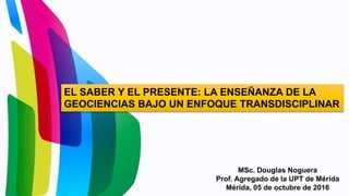 MSc. Douglas Noguera
Prof. Agregado de la UPT de Mérida
Mérida, 05 de octubre de 2016
EL SABER Y EL PRESENTE: LA ENSEÑANZA DE LA
GEOCIENCIAS BAJO UN ENFOQUE TRANSDISCIPLINAR
 