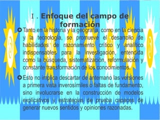 I . Enfoque del campo de
formación
Tanto en la historia y la geografía, como en la ciencia
y la tecnología, se promueve el desarrollo de
habilidades de razonamiento crítico y analítico
indispensables para la investigación, entendida
como la búsqueda, sistematización, reformulación y
constante transformación de los conocimientos.
Esto no implica descartar de antemano las versiones
a primera vista inverosímiles o faltas de fundamento,
sino involucrarse en la construcción de modelos
explicativos y estrategias de prueba capaces de
generar nuevos sentidos y opiniones razonadas.
 