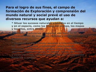 Para el logro de sus fines, el campo de
formación de Exploración y comprensión del
mundo natural y social prevé el uso de
diversos recursos que ayudan a:
* Situar los sucesos naturales y sociales en el tiempo
y en el espacio, como las líneas del tiempo, los mapas
y los atlas, entre otros;
*Culturas, tradiciones y regiones con base en la
interpretación de imágenes, réplicas y otros
testimonios;
* Construir explicaciones causales e intencionales de
los acontecimientos y establecer relaciones de
sincronía, continuidad y ruptura entre procesos
sociales, mediante el uso de mapas, líneas de tiempo
y otros recursos, como herramientas de investigación
histórica y social.
 