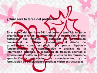 ¿Cuál será la tarea del profesor?
En el marco del Currículo 2011, el docente tendrá la tarea de
organizar escenarios de aprendizaje y animar secuencias
didácticas que faciliten la búsqueda de información
documental, el trabajo colaborativo, el diseño de
experimentos como estrategia para probar hipótesis
fundamentadas, la sistematización y análisis de la
información obtenida, la redacción de trabajos escritos o
exposiciones orales en los que den cuenta de las formas de
apropiación y articulación de conocimientos, y la
formulación de conclusiones creativas y bien estructuradas.
 