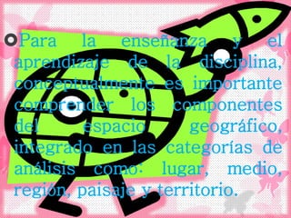 Para la enseñanza y el
aprendizaje de la disciplina,
conceptualmente es importante
comprender los componentes
del espacio geográfico,
integrado en las categorías de
análisis como: lugar, medio,
región, paisaje y territorio.
 