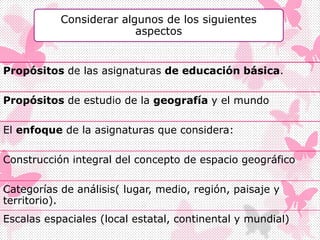 Considerar algunos de los siguientes
aspectos
Propósitos de las asignaturas de educación básica.
Propósitos de estudio de la geografía y el mundo
El enfoque de la asignaturas que considera:
Construcción integral del concepto de espacio geográfico
Categorías de análisis( lugar, medio, región, paisaje y
territorio).
Escalas espaciales (local estatal, continental y mundial)
 
