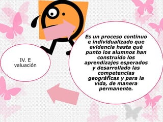 IV. E
valuación
Es un proceso continuo
e individualizado que
evidencia hasta qué
punto los alumnos han
construido los
aprendizajes esperados
y desarrollado las
competencias
geográficas y para la
vida, de manera
permanente.
 