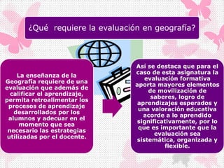 ¿Qué requiere la evaluación en geografía?
La enseñanza de la
Geografía requiere de una
evaluación que además de
calificar el aprendizaje,
permita retroalimentar los
procesos de aprendizaje
desarrollados por los
alumnos y adecuar en el
momento que sea
necesario las estrategias
utilizadas por el docente.
Así se destaca que para el
caso de esta asignatura la
evaluación formativa
aporta mayores elementos
de movilización de
saberes, logro de
aprendizajes esperados y
una valoración educativa
acorde a lo aprendido
significativamente, por lo
que es importante que la
evaluación sea
sistemática, organizada y
flexible.
 
