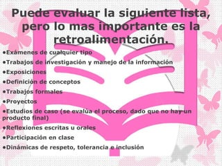 Puede evaluar la siguiente lista,
pero lo mas importante es la
retroalimentación.
•Exámenes de cualquier tipo
•Trabajos de investigación y manejo de la información
•Exposiciones
•Definición de conceptos
•Trabajos formales
•Proyectos
•Estudios de caso (se evalúa el proceso, dado que no hay un
producto final)
•Reflexiones escritas u orales
•Participación en clase
•Dinámicas de respeto, tolerancia e inclusión
 
