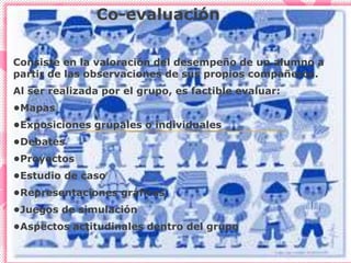 Co-evaluación
Consiste en la valoración del desempeño de un alumno a
partir de las observaciones de sus propios compañeros.
Al ser realizada por el grupo, es factible evaluar:
•Mapas
•Exposiciones grupales o individuales
•Debates
•Proyectos
•Estudio de caso
•Representaciones gráficas
•Juegos de simulación
•Aspectos actitudinales dentro del grupo
 
