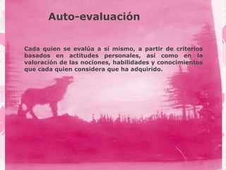 Auto-evaluación
Cada quien se evalúa a sí mismo, a partir de criterios
basados en actitudes personales, así como en la
valoración de las nociones, habilidades y conocimientos
que cada quien considera que ha adquirido.
 
