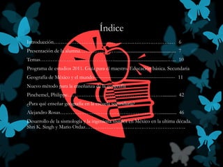 Índice
Introducción…………………………………………………………… 6
Presentación de la alumna…………………................................................... 7
Temas……………………………………..............................................…... 10
Programa de estudios 2011. Guía para el maestro. Educación básica. Secundaria
Geografía de México y el mundo------------------------------------------------- 11
Nuevo método para la enseñanza de la geografía
Pinchemel, Philippe………………………………………………............ 42
¿Para qué enseñar geografía en la escuela secundaria?
Alejandro Rosas………………………………………………….............. 46
Desarrollo de la sismología y la ingeniería sísmica en México en la ultima década.
Shri K. Singh y Mario Ordaz…………………………………………………
 
