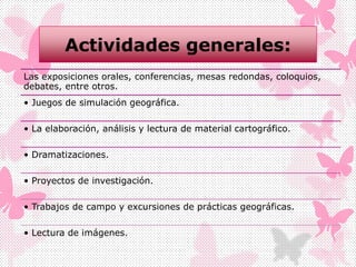 Actividades generales:
Las exposiciones orales, conferencias, mesas redondas, coloquios,
debates, entre otros.
• Juegos de simulación geográfica.
• La elaboración, análisis y lectura de material cartográfico.
• Dramatizaciones.
• Proyectos de investigación.
• Trabajos de campo y excursiones de prácticas geográficas.
• Lectura de imágenes.
 