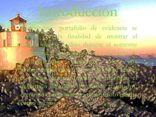Introducción
El presente portafolio de evidencia se
realizo con la finalidad de mostrar el
trabajo que se realizo durante el semestre
respecto a la asignatura de la enseñanza de
la geografía. Comienza con una
autobiografía en este caso de quien realiza
el trabajo, posteriormente se muestran el
desarrollo de todos los temas trabajados;
cerrando con la muestra de una foto galería
como anexos.
 