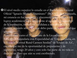 El nivel medio superior lo estudie en el Bachillerato General
Oficial “Ignacio Manuel Altamirano” (BOIMA) de Chignautla,
mi estancia en fue agradable y placentera ya que además de
logros académicos logre integrarme al equipo de básquetbol
de la institución, incluso fui candidata a señorita BOIMA
durante segundo año y a lo que debo parte de la seguridad que
adquirí.
Actualmente curso el 5° semestre de la Licenciatura en
Educación Secundaria con Especialidad en Telesecundaria, en
la Escuela Normal Rural Carmen Serdán” de Teteles de A.C.
escuela que me da la oportunidad de prepararme y de
superarme, tengo 20 años y esto solo fue parte de mi vida es
decir es un libro que aún se está escribiendo.
 