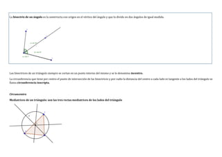 La bisectriz de un ángulo es la semirrecta con origen en el vértice del ángulo y que lo divide en dos ángulos de igual medida.
Las bisectrices de un triángulo siempre se cortan en un punto interno del mismo y se lo denomina incentro.
La circunferencia que tiene por centro el punto de intersección de las bisectrices y por radio la distancia del centro a cada lado es tangente a los lados del triángulo se
llama circunferencia inscripta.
Circuncentro
Mediatrices de un triángulo: son las tres rectas mediatrices de los lados del triángulo
 