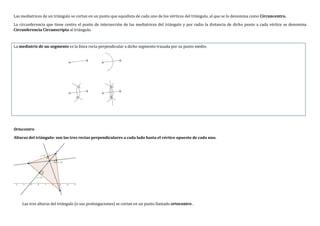 Las mediatrices de un triángulo se cortan en un punto que equidista de cada uno de los vértices del triángulo, al que se lo denomina como Circuncentro.
La circunferencia que tiene centro el punto de intersección de las mediatrices del triángulo y por radio la distancia de dicho punto a cada vértice se denomina
Circunferencia Circunscripta al triángulo.
La mediatriz de un segmento es la línea recta perpendicular a dicho segmento trazada por su punto medio.
Ortocentro
Alturas del triángulo: son las tres rectas perpendiculares a cada lado hasta el vértice opuesto de cada uno.
Las tres alturas del triángulo (o sus prolongaciones) se cortan en un punto llamado ortocentro .
 