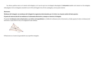 Las alturas podrían estar en el exterior del triángulo, en el caso de que sea un triángulo obtusángulo. El ortocentro también será exterior en los triángulos
obtusángulos. En los rectángulos coincidirá con el vértice del ángulo recto. En los acutángulos, será un punto interior.
Baricentro
Medianas del triángulo: son medianas del triángulo los segmentos determinados por el vértice con el punto medio del lado opuesto.
El punto de intersección de las medianas se lo denomina Baricentro y siempre es interior al triángulo.
Propiedad: la distancia entre el baricentro y su vértice correspondiente es el doble de la distancia entre el baricentro y el lado opuesto. Es decir, la distancia del
baricentro a cada vértice es de 2/3 la longitud de cada mediana.
El Baricentro es el centro de gravedad de una superficie triangular.
 