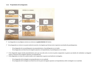 1.3.2 Propiedades de las diagonales
 Las diagonales en un polígono convexo se cortan en un punto interior del mismo
 Si las diagonales se cortan en su punto medio de acuerdo a los ángulos que forman entre sí generan una familia de paralelogramos.
- Si las diagonales de un paralelogramo son perpendiculares, el paralelogramo es un rombo
- Si las diagonales son bisectrices de ángulos opuestos correspondientes, el paralelogramo es un rombo.
 Si las diagonales siguen siendo perpendiculares pero que una sola corte a la otra en partes congruentes se genera una familia de romboides. La diagonal
mayor es bisectriz de los ángulos opuestos correspondientes.
 Si las diagonales se cortan en su punto medio y son congruentes se genera una familia de rectángulos.
- Si las diagonales del rectángulo son perpendiculares es un cuadrado
- Si las diagonales del rectángulo son bisectrices de los pares de ángulos opuestos correspondientes, dicho rectángulo es un cuadrado.
 