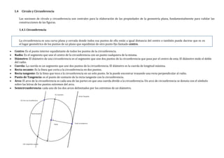 1.4 Círculo y Circunferencia
Las nociones de círculo y circunferencia son centrales para la elaboración de las propiedades de la geometría plana, fundamentalmente para validar las
construcciones de las figuras.
1.4.1 Circunferencia
La circunferencia es una curva plana y cerrada donde todos sus puntos de ella están a igual distancia del centro o también puede decirse que es es
el lugar geométrico de los puntos de un plano que equidistan de otro punto fijo llamado centro.
 Centro: Es el punto interior equidistante de todos los puntos de la circunferencia.
 Radio: Es el segmento que une el centro de la circunferencia con un punto cualquiera de la misma.
 Diámetro: El diámetro de una circunferencia es el segmento que une dos puntos de la circunferencia que pasa por el centro de esta. El diámetro mide el doble
del radio.
 Cuerda: La cuerda es un segmento que une dos puntos de la circunferencia. El diámetro es la cuerda de longitud máxima.
 Recta secante: Es la línea que corta a la circunferencia en dos puntos.
 Recta tangente: Es la línea que toca a la circunferencia en un solo punto. Se la puede encontrar trazando una recta perpendicular al radio.
 Punto de Tangencia: es el punto de contacto de la recta tangente con la circunferencia.
 Arco: El arco de la circunferencia es cada una de las partes en que una cuerda divide a la circunferencia. Un arco de circunferencia se denota con el símbolo
sobre las letras de los puntos extremos del arco.
 Semicircunferencia: cada uno de los dos arcos delimitados por los extremos de un diámetro.
 