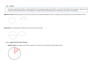 1.4.2 Círculo
Un círculo, en geometría euclídea, es el lugar geométrico de los puntos del plano cuya distancia a otro punto fijo, llamado centro, es menor o igual que una
cantidad constante, llamada radio. En otras palabras, es la región del plano delimitada por una circunferencia y que posee un área definida.
Segmento circular: Dados dos puntos A y B de una circunferencia, se denomina segmento circular a cualquiera de las dos partes de la cuerda AB divide al círculo.
Semicírculo: Si la cuerda AB es un diámetro, las dos partes son semicírculos.
1.4.3 Angulo Central y Sector Circular
Angulo Central: todo ángulo cuyo vértice coincide con el centro de la circunferencia se llama ángulo central
 