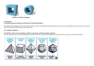 Poliedro y cilindro con agujero
2.1 Poliedros
Los cuerpos que poseen todas sus caras planas se denominan poliedros.
Esta palabra deriva del griego “polys” que significa muchos, y “edra” caras. Además, los poliedros poseen aristas, que son los segmentos comunes a dos caras, y vértices,
que son los puntos donde concurren más de dos caras.
2.1.1 Poliedros regulares
Los poliedros cuyas caras son polígonos regulares congruentes se llaman poliedros regulares.
En estos cuerpos, cada vértice está rodeado por un mismo número de caras. Euclides demostró que sólo existen cinco cuerpos con estas características.
 