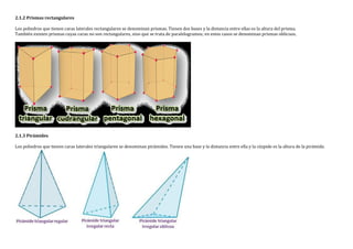 2.1.2 Prismas rectangulares
Los poliedros que tienen caras laterales rectangulares se denominan prismas. Tienen dos bases y la distancia entre ellas es la altura del prisma.
También existen prismas cuyas caras no son rectangulares, sino que se trata de paralelogramos; en estos casos se denominan prismas oblicuos.
2.1.3 Pirámides
Los poliedros que tienen caras laterales triangulares se denominan pirámides. Tienen una base y la distancia entre ella y la cúspide es la altura de la pirámide.
 