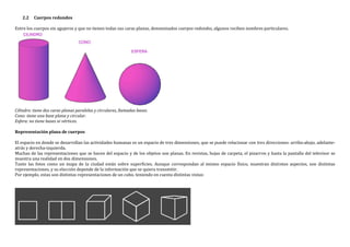 2.2 Cuerpos redondos
Entre los cuerpos sin agujeros y que no tienen todas sus caras planas, denominados cuerpos redondos, algunos reciben nombres particulares.
Cilindro: tiene dos caras planas paralelas y circulares, llamadas bases.
Cono: tiene una base plana y circular.
Esfera: no tiene bases ni vértices.
Representación plana de cuerpos
El espacio en donde se desarrollan las actividades humanas es un espacio de tres dimensiones, que se puede relacionar con tres direcciones: arriba-abajo, adelante-
atrás y derecha-izquierda.
Muchas de las representaciones que se hacen del espacio y de los objetos son planas. En revistas, hojas de carpeta, el pizarron y hasta la pantalla del televisor se
muestra una realidad en dos dimensiones.
Tanto las fotos como un mapa de la ciudad están sobre superficies. Aunque correspondan al mismo espacio físico, muestran distintos aspectos, son distintas
representaciones, y su elección depende de la información que se quiera transmitir.
Por ejemplo, estas son distintas representaciones de un cubo, teniendo en cuenta distintas vistas:
 