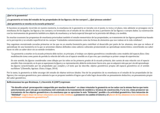 Aportes a la enseñanza de la Geometría
¿Qué es la geometría?
¿La geometría se trata del estudio de las propiedades de las figuras y de los cuerpos?... ¿Qué piensan ustedes?
¿Qué geometría se enseña en la escuela primaria?
Si hacemos un pequeño recorrido en nuestra memoria, la enseñanza de la geometría se iniciaba con el punto, la recta y el plano, más adelante se proseguía con la
enseñanza de los ángulos, las figuras y los cuerpos y se terminaba con el estudio de los cálculos de área y perímetro de las figuras o cuerpos dados. La construcción
con los instrumentos de geometría también era objeto de enseñanza y se hacía especial hincapié en la precisión del dibujo y su medida.
En muchas ocasiones las propuestas de enseñanza priorizaban también el estudio memorístico de las propiedades, un tratamiento de las figuras geométricas basado
en la percepción y un estudio superficial de los cuerpos “tratándolos ostensivamente como las formas de elementos que nos rodean en la vida cotidiana”.
Hoy seguimos encontrando escuelas primarias en las que no se enseña Geometría para contribuir al desarrollo por parte de los alumnos, sino que se reduce al
aprendizaje de una Geometría en la que se presentan objetos definidos como saberes culturales promoviendo un aprendizaje memorístico, convirtiendo ese saber
hacer en sólo un saber decir sin un sentido verdadero.
“La geometría a enseñar en la escuela primaria debe incluir, en principio, el trabajo con objetos geométricos considerados como modelos del espacio físico. Esta
modelización toma como punto de partida la relación del niño con el espacio sensible en el que vive, que constituye su primer campo de experiencias.
En este sentido, las figuras consideradas como dibujos por los niños en los primeros grados de la escuela primaria, dan cuenta de esta relación con el espacio
sensible. Esta concepción, en la que se superponen la figura y su representación, debería evolucionar hacia otra, que no adquiere más que por vía del aprendizaje:
las figuras caracterizadas por las propiedades que cumplen y el texto que las describe, objetos geométricos propios del espacio geométrico en el sentido
euclidiano” (Chemello, Agrasar, Chara, Crippa, 2014)
Por lo tanto, la geometría se debe encargar del estudio de objetos teóricos ideales. Uno de los propósitos de su enseñanza es el estudio de las propiedades de las
figuras y los cuerpos geométricos, pero además lo que se propone también el lograr que el niño logre desarrollar un pensamiento deductivo, un pensamiento propio
del saber geométrico.
Reflexionemos los que Broitman, C y Itzcovich, H (2007) expresan:
“Un desafío actual -preocupación compartida por muchos docentes”- es cómo reinstalar la geometría en las aulas con la misma fuerza que tenía
anteriormente, pero sin que su enseñanza esté centrada en la transmisión de nombres y técnicas de construcción. Y a la vez, cómo promover un
tratamiento de los objetos geométricos a la enseñanza que se aproxime lo más “fielmente” posible a la actividad geométrica. Esta intención de
“fidelidad” exigirá dejar de forzar relaciones con la vida cotidiana y promover en cambio el interés y el placer de los alumnos en la resolución de
problemas estrictamente geométricos”.
 