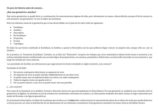 Un poco de historia antes de avanzar…
¿Hay una geometría o muchas?
Hay varias geometrías, se puede decir y a continuación, les mencionaremos algunas de ellas, pero obviamente no vamos a desarrollarlas, porque al fin de cuentas en
esta instancia “las geometrías” no son el objeto de enseñanza.
Entre las distintas ramas de la geometría que se han desarrollado con el paso de los años están las siguientes:
 Euclidiana
 Analítica
 Descriptiva
 No Euclidiana
 Proyectiva
 Fractal
 Topológica
De todas las que hemos nombrado la Euclidiana, la Analítica y quizás la Descriptiva son las que podemos llegar conocer un poquito más, aunque sólo sea por su
nombre…
En la primera, la “Geometría Euclidiana”, Euclides, en su libro los “Elementos” recupera los trabajos que otros matemáticos habían hecho hasta el momento y los
ordena sistemáticamente estableciendo una sucesión lógica de proposiciones, con axiomas, postulados y definiciones, un desarrollo innovador en ese momento y que
luego fue imitado por otras materias.
Los postulados de Euclides son afirmaciones que seguramente las hemos estudiado en algún momento. ¿Los conocen?
Postulados de Euclides
1. Dos puntos cualesquiera determinan un segmento de recta
2. Un segmento de recta se puede extender indefinidamente en una línea recta
3. Se puede trazar una circunferencia dados un centro y un radio cualesquiera
4. Todos los ángulos rectos son iguales entre si
5. Por un punto exterior a una recta se puede trazar solo una paralela.
y… ¿los conocían?
Otra rama de la Geometría es la Analítica, Fermat y Descartes fueron los que principalmente la desarrollaron. En esta geometría se estableció una conexión entre la
geometría y el álgebra. Se introduce el uso de sistemas de coordenadas cartesianas en el plano, y se ubica puntos mediante dos datos, incluso se logra representar por
medio de fórmulas a las figuras geométricas.
En la Geometría Descriptiva, el objeto de enseñanza que involucra es el cómo debe confeccionarse la representación plana de un objeto de modo que pueda deducirse
su forma precisa, así como la distribución de las dimensiones de sus elementos constitutivos. Esta geometría suministra las bases teóricas del dibujo técnico.
 
