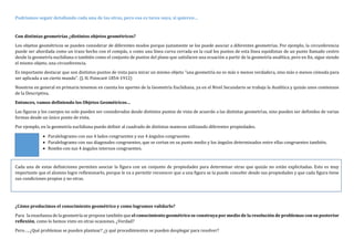 Podríamos seguir detallando cada una de las otras, pero esa es tarea suya, si quieren…
Con distintas geometrías ¿distintos objetos geométricos?
Los objetos geométricos se pueden considerar de diferentes modos porque justamente se los puede asociar a diferentes geometrías. Por ejemplo, la circunferencia
puede ser abordada como un trazo hecho con el compás, o como una línea curva cerrada en la cual los puntos de esta línea equidistan de un punto llamado centro
desde la geometría euclidiana o también como el conjunto de puntos del plano que satisfacen una ecuación a partir de la geometría analítica, pero en fin, sigue siendo
el mismo objeto, una circunferencia.
Es importante destacar que son distintos puntos de vista para mirar un mismo objeto “una geometría no es más o menos verdadera, sino más o menos cómoda para
ser aplicada a un cierto mundo”. (J. H. Poincaré 1854-1912)
Nosotros en general en primaria tenemos en cuenta los aportes de la Geometría Euclidiana, ya en el Nivel Secundario se trabaja la Analítica y quizás unos comienzos
de la Descriptiva.
Entonces, vamos definiendo los Objetos Geométricos…
Las figuras y los cuerpos no solo pueden ser considerados desde distintos puntos de vista de acuerdo a las distintas geometrías, sino pueden ser definidos de varias
formas desde un único punto de vista.
Por ejemplo, en la geometría euclidiana puedo definir al cuadrado de distintas maneras utilizando diferentes propiedades.
 Paralelogramo con sus 4 lados congruentes y sus 4 ángulos congruentes
 Paralelogramo con sus diagonales congruentes, que se cortan en su punto medio y los ángulos determinados entre ellas congruentes también.
 Rombo con sus 4 ángulos internos congruentes.
Cada una de estas definiciones permiten asociar la figura con un conjunto de propiedades para determinar otras que quizás no están explicitadas. Esto es muy
importante que el alumno logre reflexionarlo, porque le va a permitir reconocer que a una figura se la puede concebir desde sus propiedades y que cada figura tiene
sus condiciones propias y no otras.
¿Cómo producimos el conocimiento geométrico y como logramos validarlo?
Para la enseñanza de la geometría se propone también que el conocimiento geométrico se construya por medio de la resolución de problemas con su posterior
reflexión, como lo hemos visto en otras ocasiones. ¿Verdad?
Pero…, ¿Qué problemas se pueden plantear? ¿y qué procedimientos se pueden desplegar para resolver?
 
