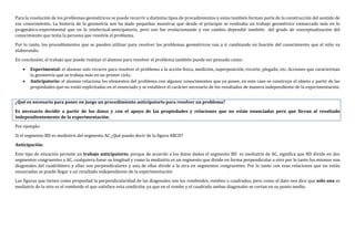 Para la resolución de los problemas geométricos se puede recurrir a distintos tipos de procedimientos y estos también forman parte de la construcción del sentido de
ese conocimiento. La historia de la geometría nos ha dado pequeñas muestras que desde el principio se realizaba un trabajo geométrico enmarcado más en lo
pragmático-experimental que en lo intelectual-anticipatorio, pero eso fue evolucionando y ese cambio dependió también del grado de conceptualización del
conocimiento que tenía la persona que resolvía el problema.
Por lo tanto, los procedimientos que se pueden utilizar para resolver los problemas geométricos van a ir cambiando en función del conocimiento que el niño va
elaborando.
En conclusión, el trabajo que puede realizar el alumno para resolver el problema también puede ser pensado como:
 Experimental: el alumno solo recurre para resolver el problema a la acción física, medición, superposición, recorte, plegado, etc. Acciones que caracterizan
la geometría que se trabaja más en un primer ciclo.
 Anticipatorio: el alumno relaciona los elementos del problema con algunos conocimientos que ya posee, en este caso se construye el objeto a partir de las
propiedades que no están explicitadas en el enunciado y se establece el carácter necesario de los resultados de manera independiente de la experimentación.
¿Qué es necesario para poner en juego un procedimiento anticipatorio para resolver un problema?
Es necesario decidir a partir de los datos y con el apoyo de las propiedades y relaciones que no están enunciadas pero que llevan al resultado
independientemente de la experimentación.
Por ejemplo:
Si el segmento BD es mediatriz del segmento AC ¿Qué puedo decir de la figura ABCD?
Anticipación:
Este tipo de situación permite un trabajo anticipatorio, porque de acuerdo a los datos dados el segmento BD es mediatriz de AC, significa que BD divide en dos
segmentos congruentes a AC, cualquiera fuese su longitud y como la mediatriz es un segmento que divide en forma perpendicular a otro por lo tanto los mismos son
diagonales del cuadrilátero y ellas son perpendiculares y una de ellas divide a la otra en segmentos congruentes. Por lo tanto con esas relaciones que no están
enunciadas se puede llegar a un resultado independiente de la experimentación
Las figuras que tienen como propiedad la perpendicularidad de las diagonales son los romboides, rombos o cuadrados, pero como el dato nos dice que solo una es
mediatriz de la otra es el romboide el que satisface esta condición, ya que en el rombo y el cuadrado ambas diagonales se cortan en su punto medio.
 