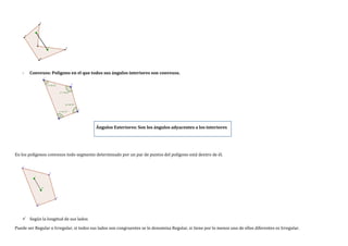 - Convexos: Polígono en el que todos sus ángulos interiores son convexos.
Ángulos Exteriores: Son los ángulos adyacentes a los interiores
En los polígonos convexos todo segmento determinado por un par de puntos del polígono está dentro de él.
 Según la longitud de sus lados
Puede ser Regular o Irregular, si todos sus lados son congruentes se lo denomina Regular, si tiene por lo menos uno de ellos diferentes es Irregular.
 
