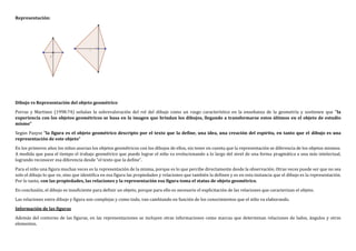 Representación:
Dibujo vs Representación del objeto geométrico
Porras y Martinez (1998:74) señalan la sobrevaloración del rol del dibujo como un rasgo característico en la enseñanza de la geometría y sostienen que “la
experiencia con los objetos geométricos se basa en la imagen que brindan los dibujos, llegando a transformarse estos últimos en el objeto de estudio
mismo”
Según Pazysz “la figura es el objeto geométrico descripto por el texto que la define, una idea, una creación del espíritu, en tanto que el dibujo es una
representación de este objeto”
En los primeros años los niños asocian los objetos geométricos con los dibujos de ellos, sin tener en cuenta que la representación se diferencia de los objetos mismos.
A medida que pasa el tiempo el trabajo geométrico que puede lograr el niño va evolucionando a lo largo del nivel de una forma pragmática a una más intelectual,
logrando reconocer esa diferencia desde “el texto que la define”.
Para el niño una figura muchas veces es la representación de la misma, porque es lo que percibe directamente desde la observación. Otras veces puede ser que no sea
solo el dibujo lo que ve, sino que identifica en esa figura las propiedades y relaciones que también la definen y es en esta instancia que el dibujo es la representación.
Por lo tanto, con las propiedades, las relaciones y la representación esa figura toma el status de objeto geométrico.
En conclusión, el dibujo es insuficiente para definir un objeto, porque para ello es necesario el explicitación de las relaciones que caracterizan el objeto.
Las relaciones entre dibujo y figura son complejas y como todo, van cambiando en función de los conocimientos que el niño va elaborando.
Información de las figuras
Además del contorno de las figuras, en las representaciones se incluyen otras informaciones como marcas que determinan relaciones de lados, ángulos y otros
elementos.
 