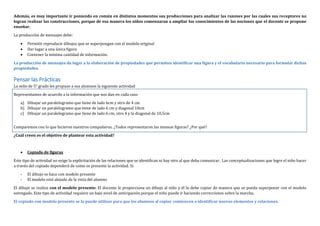 Además, es muy importante ir poniendo en común en distintos momentos sus producciones para analizar las razones por las cuales sus receptores no
logran realizar las construcciones, porque de esa manera los niños comenzaran a ampliar los conocimientos de las nociones que el docente se propone
enseñar.
La producción de mensajes debe:
 Permitir reproducir dibujos que se superpongan con el modelo original
 Dar lugar a una única figura
 Contener la mínima cantidad de información.
La producción de mensajes da lugar a la elaboración de propiedades que permiten identificar una figura y el vocabulario necesario para formular dichas
propiedades.
Pensar las Prácticas
La seño de 5° grado les propuso a sus alumnos la siguiente actividad
Representamos de acuerdo a la información que nos dan en cada caso
a) Dibujar un paralelogramo que tiene de lado 6cm y otro de 4 cm
b) Dibujar un paralelogramo que tiene de lado 6 cm y diagonal 10cm
c) Dibujar un paralelogramo que tiene de lado 6 cm, otro 4 y la diagonal de 10,5cm
Comparemos con lo que hicieron nuestros compañeros. ¿Todos representaron las mismas figuras? ¿Por qué?
¿Cuál creen es el objetivo de plantear esta actividad?
 Copiado de figuras
Este tipo de actividad no exige la explicitación de las relaciones que se identifican ni hay otro al que deba comunicar. Las conceptualizaciones que logre el niño hacer
a través del copiado dependerá de como se presente la actividad. Si:
- El dibujo se hace con modelo presente
- El modelo está alejado de la vista del alumno
El dibujo se realiza con el modelo presente: El docente le proporciona un dibujo al niño y él lo debe copiar de manera que se pueda superponer con el modelo
entregado. Este tipo de actividad requiere un bajo nivel de anticipación porque el niño puede ir haciendo correcciones sobre la marcha.
El copiado con modelo presente se la puede utilizar para que los alumnos al copiar comiencen a identificar nuevos elementos y relaciones.
 