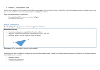  Construir a partir de ciertos datos
En este caso la figura no está construida, y el niño debe hacerlo a partir de la información que se le brinda. Este tipo de actividad permite poner en juego aspectos que
que no se los puede tener en cuenta cuando se reproducen figuras de modelos.
Estas situaciones permiten trabajar sobre:
- La compatibilidad de los datos para construir la figura
- La cantidad de soluciones
Pensar las Prácticas
La seño de 5° grado les propone a sus alumnos las siguientes actividades:
Resuelva y reflexione
1. Construir un triángulo que tenga lados de 4cm, 5cm y 12cm
2. Se pueden construir un triángulo que tenga dos ángulos rectos. ¿Por qué?
3. Completar la figura para que resulte un rombo de lado AB
En cada uno de los casos ¿Qué se intenta problematizar?
En geometría no solo se trabaja con problemas de construcción, sino que se puede trabajar con problemas usando relaciones e información que provee la figura sin
necesidad de medir o construir:
- Preguntas de V o F
- Preguntas para argumentar
- Armado de clasificaciones
A
B
 
