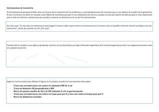 Instrumentos de Geometría
El instrumento de geometría debe estar al servicio de la resolución de los problemas y conceptualizaciones de nociones que si son objetos de estudio de la geometría.
El uso o la técnica no debe ser tomado como objeto de enseñanza porque es eso solamente una técnica, aunque no hay que dejarlo de lado porque es muy importante
que el niño se enfrente a situaciones que ayuden a mejorar su destreza en el uso de los instrumentos.
Siro dice que: “Si trazo dos circunferencias que tengan el mismo radio cuyos centros se encuentran en la misma recta, es posible construir más de una figura con ese
instructivo” ¿Estás de acuerdo con él? ¿Por qué?
Usando sólo el compás y una regla no graduada, inventa, en una hoja blanca un logo utilizando segmentos de la misma longitud que estos. Los segmentos pueden estar
en cualquier posición.
Seguí las instrucciones para dibujar la figura en la carpeta, usando los instrumentos adecuados.
- Traza una circunferencia con centro O y diámetro MN de 4 cm
- Traza un diámetro AB perpendicular a MN
- Marca los puntos medios de OA y de OB. Llámalos A y B, respectivamente.
- Traza una circunferencia con centro en A que pase por O y otra con centro en B que pase por O
- Borra los diámetros trazados.
 