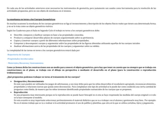 En cada una de las actividades anteriores eran necesarios los instrumentos de geometría, pero justamente son usados como herramienta para la resolución de las
actividades propuestas, pero no son objeto de enseñanza en sí mismos.
La enseñanza en torno a los Cuerpos Geométricos
En muchas ocasiones la enseñanza de los cuerpos geométricos se liga al reconocimiento y descripción de los objetos físicos reales que tienen una determinada forma,
y no se lo trata como un objeto geométrico teórico.
Según los Cuadernos para el Aula en Segundo Ciclo el trabajo en torno a los cuerpos geométricos debe:
 Describir, comparar y clasificar cuerpos en base a las propiedades conocidas.
 Producir y comparar desarrollos planos de cuerpos argumentando sobre su pertinencia.
 Copiar y construir cuerpos a partir de diferentes informaciones sobre propiedades.
 Componer y descomponer cuerpos y argumentar sobre las propiedades de las figuras obtenidas utilizando aquellas de los cuerpos iniciales
 Analizar afirmaciones acerca de las propiedades de los cuerpos y argumentar sobre su validez.
La complejidad de las tareas en torno a los cuerpos geométricos estará dada por:
-Repertorio de Cuerpos
-Propiedades involucradas
- Materiales/Recursos/ Instrumentos
Como ya hemos dicho las construcciones son un medio para conocer el objeto geométrico, pero hay que tener en cuenta que no siempre que se trabaja con
construcciones en el plano, se trabaja con el dibujo en perspectiva o mediante el desarrollo en el plano (para la construcción o reproducción
tridimensional)
¿Qué propuestas podemos trabajar en torno al tratamiento de los cuerpos?
 Designación y Reconocimiento
En este caso pueden ser utilizados los juegos de adivinanzas, y son muy útiles para que los niños desarrollen el vocabulario apropiado, reconozcan elementos,
propiedades y relaciones nuevas que quizás antes desconocían. Para complejizar este tipo de actividad se le puede dar como condición una cierta cantidad de
preguntas como límite, de manera que los niños terminen identificando propiedades sustanciales de los cuerpos que se proponen.
 Reproducción
Es una propuesta muy interesante porque en la reproducción se puede hacer hincapié en si esta se hace respetando las medidas del cuerpo original o si solo
se la hace semejante al modelo.
En esta ocasión es muy importante seleccionar pertinentemente el material didáctico que se va a trabajar con el alumno y gestionarlo muy bien. Por ejemplo:
No es el mismo trabajo que se va a realizar si la actividad promueve el uso de palillos y plastilina, que otra en la que se utiliza cartulina, tijera y pegamento.
 