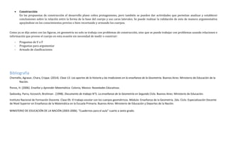  Construcción
En las propuestas de construcción el desarrollo plano cobra protagonismo, pero también se pueden dar actividades que permitan analizar y establecer
conclusiones sobre la relación entre la forma de la base del cuerpo y sus caras laterales. Se puede realizar la validación de esto de manera argumentativa
apoyándose en los conocimientos previos o bien recortando y armando los cuerpos.
Como ya se dijo antes con las figuras, en geometría no solo se trabaja con problemas de construcción, sino que se puede trabajar con problemas usando relaciones e
información que provee el cuerpo en esta ocasión sin necesidad de medir o construir:
- Preguntas de V o F
- Preguntas para argumentar
- Armado de clasificaciones
Bibliografía
Chemello, Agrasar, Chara, Crippa. (2014). Clase 13. Los aportes de la historia y las tradiciones en la enseñanza de la Geometría. Buenos Aires: Ministerio de Educación de la
Nación.
Ponce, H. (2006). Enseñar y Aprender Matemática. Colonia, Mexico: Novedades Educativas.
Sadovsky, Parra, Itzcovich, Broitman . (1998). Documento de trabajo N°5. La enseñanza de la Geometría en Segundo Ciclo. Buenos Aires: Ministerio de Educación.
Instituto Nacional de Formación Docente. Clase 05: El trabajo escolar con los cuerpos geométricos. Módulo: Enseñanza de la Geometría. 2do. Ciclo. Especialización Docente
de Nivel Superior en Enseñanza de la Matemática en la Escuela Primaria. Buenos Aires: Ministerio de Educación y Deportes de la Nación.
MINISTERIO DE EDUCACIÓN DE LA NACIÓN (2003-2006). “Cuadernos para el aula” cuarto a sexto grado.
 