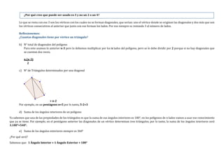 ¿Por qué cree que puede ser usado es 3 y no un 2 o un 4?
Lo que se resta con ese 3 son los vértices con los cuales no se forman diagonales, que serían: uno el vértice donde se originan las diagonales y dos más que son
los vértices consecutivos al anterior que junto con ese forman los lados. Por eso siempre es restando 3 al número de lados.
Reflexionemos:
¿Cuantas diagonales tiene por vértice un triángulo?
b) N° total de diagonales del polígono
Para esto usamos lo anterior n-3 pero lo debemos multiplicar por los n lados del polígono, pero se lo debe dividir por 2 porque si no hay diagonales que
se cuentan dos veces.
n.(n-3)
2
c) N° de Triángulos determinados por una diagonal
= n-2
Por ejemplo, en un pentágono n=5 por lo tanto, 5-2=3
d) Suma de los ángulos interiores de un polígono
Ya sabemos que una de las propiedades de los triángulos es que la suma de sus ángulos interiores es 180°, en los polígonos de n lados vamos a usar ese conocimiento
que ya se tiene. Por ejemplo, en el pentágono anterior las diagonales de un vértice determinan tres triángulos, por lo tanto, la suma de los ángulos interiores será
3.180°=540°.
e) Suma de los ángulos exteriores siempre es 360°
¿Por qué será?
Sabemos que: 1 Ángulo Interior + 1 Ángulo Exterior = 180°
 
