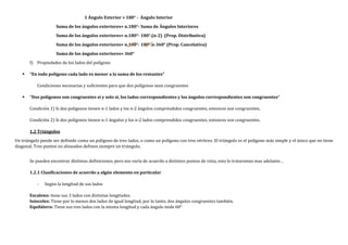 1 Ángulo Exterior = 180° - Ángulo Interior
Suma de los ángulos exteriores= n.180°- Suma de Ángulos Interiores
Suma de los ángulos exteriores= n.180°- 180°.(n-2) (Prop. Distributiva)
Suma de los ángulos exteriores= n.180°- 180°.n-360° (Prop. Cancelativa)
Suma de los ángulos exteriores= 360°
f) Propiedades de los lados del polígono
 “En todo polígono cada lado es menor a la suma de los restantes”
Condiciones necesarias y suficientes para que dos polígonos sean congruentes
 “Dos polígonos son congruentes si y solo si, los lados correspondientes y los ángulos correspondientes son congruentes”
Condición 1) Si dos polígonos tienen n-1 lados y los n-2 ángulos comprendidos congruentes, entonces son congruentes.
Condición 2) Si dos polígonos tienen n-1 ángulos y los n-2 lados comprendidos congruentes, entonces son congruentes.
1.2 Triángulos
Un triángulo puede ser definido como un polígono de tres lados, o como un polígono con tres vértices. El triángulo es el polígono más simple y el único que no tiene
diagonal. Tres puntos no alineados definen siempre un triángulo.
Se pueden encontrar distintas definiciones, pero eso varía de acuerdo a distintos puntos de vista, esto lo trataremos mas adelante…
1.2.1 Clasificaciones de acuerdo a algún elemento en particular
- Según la longitud de sus lados
Escaleno: tiene sus 3 lados con distintas longitudes.
Isósceles: Tiene por lo menos dos lados de igual longitud, por lo tanto, dos ángulos congruentes también.
Equilátero: Tiene sus tres lados con la misma longitud y cada ángulo mide 60°
 