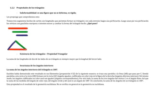 1.2.2 Propiedades de los triángulos
- Indeformabilidad: es una figura que no se deforma, es rígida.
Les propongo que comprobemos esto:
Tomen tres segmentos hechos de cartón con longitudes que permitan formar un triángulo y en cada extremo hagan una perforación. Luego unan por esa perforación
los vértices con ganchitos mariposa e intenten mover y cambiar la forma del triángulo hecho. ¿Qué paso?
- Existencia de los triángulos – Propiedad Triangular
La suma de las longitudes de dos de los lados de un triángulo es siempre mayor que la longitud del tercer lado.
- Invarianza de los ángulos interiores
La suma de los ángulos interiores del triángulo es 180°.
Euclides había demostrado este resultado en sus Elementos (proposición I-32) de la siguiente manera: se traza una paralela a la línea (AB) que pasa por C. Siendo
paralelas, esta recta y la recta (AB) forman con la recta (AC) ángulos iguales, codificados en color rojo en la figura de la derecha (ángulos alternos-internos). Del mismo
modo, los ángulos codificados en color azul son iguales (ángulos correspondientes). Por otro lado, la suma de los tres ángulos del vértice C es el ángulo llano. Así que
la suma de las medidas del ángulo de color rojo, del ángulo verde y del azul es un ángulo de 180°. En conclusión, la suma de los ángulos de un triángulo es 180°.
Esta propiedad es el resultado de la geometría euclidiana. No se verifica en general en la geometría no euclidiana.
 